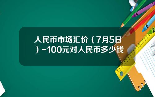 人民币市场汇价(7月5日)-100元对人民币多少钱