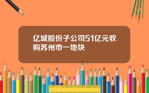 亿城股份子公司51亿元收购苏州市一地块