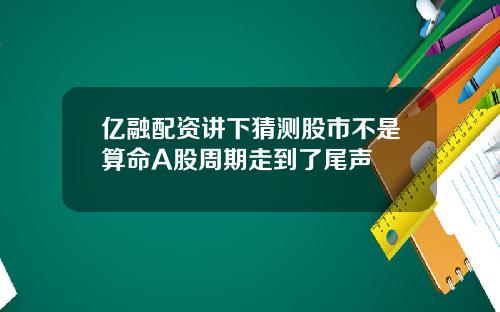 亿融配资讲下猜测股市不是算命A股周期走到了尾声