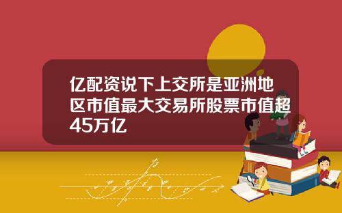 亿配资说下上交所是亚洲地区市值最大交易所股票市值超45万亿