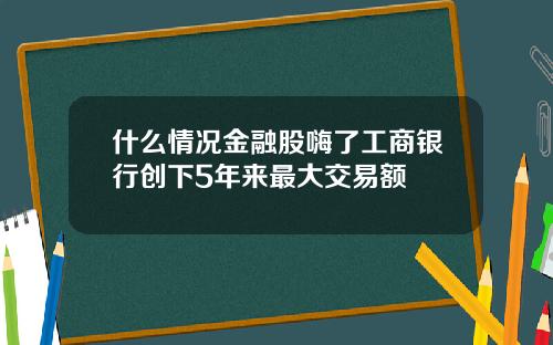 什么情况金融股嗨了工商银行创下5年来最大交易额