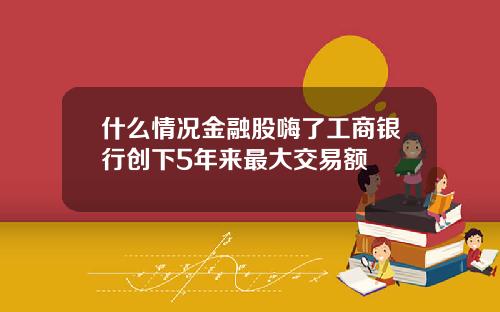 什么情况金融股嗨了工商银行创下5年来最大交易额