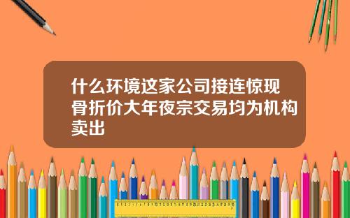 什么环境这家公司接连惊现骨折价大年夜宗交易均为机构卖出