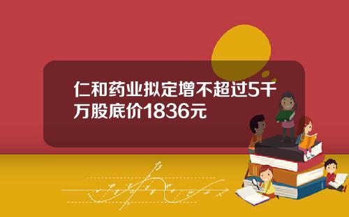 仁和药业拟定增不超过5千万股底价1836元