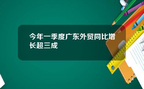 今年一季度广东外贸同比增长超三成