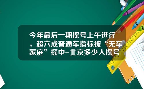 今年最后一期摇号上午进行，超六成普通车指标被“无车家庭”摇中-北京多少人摇号.