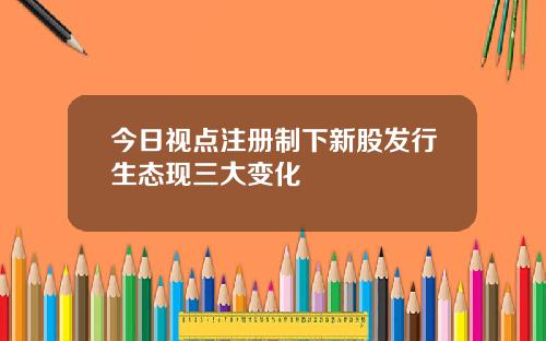 今日视点注册制下新股发行生态现三大变化