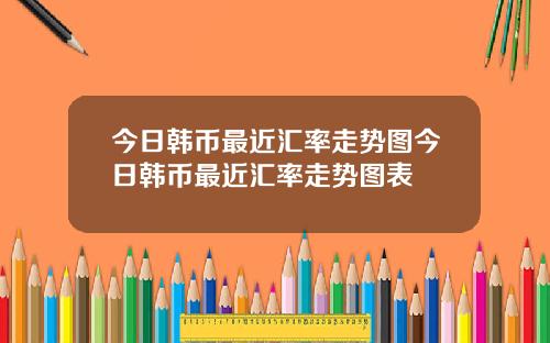 今日韩币最近汇率走势图今日韩币最近汇率走势图表
