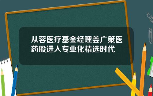 从容医疗基金经理姜广策医药股进入专业化精选时代