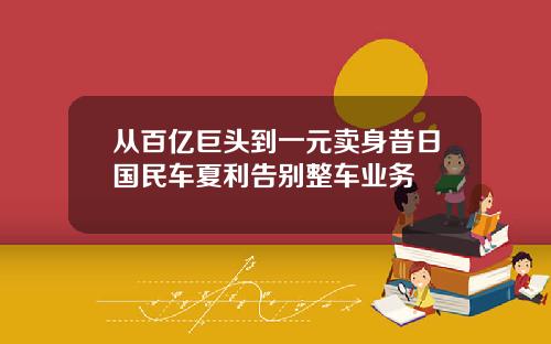 从百亿巨头到一元卖身昔日国民车夏利告别整车业务
