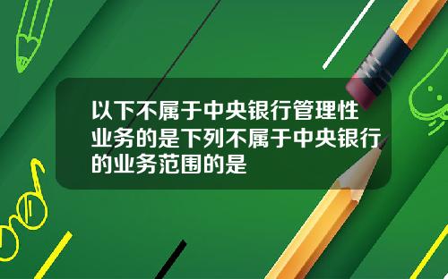 以下不属于中央银行管理性业务的是下列不属于中央银行的业务范围的是