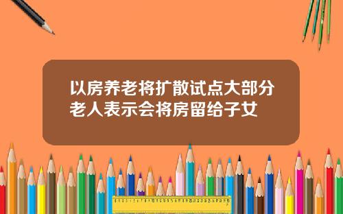 以房养老将扩散试点大部分老人表示会将房留给子女
