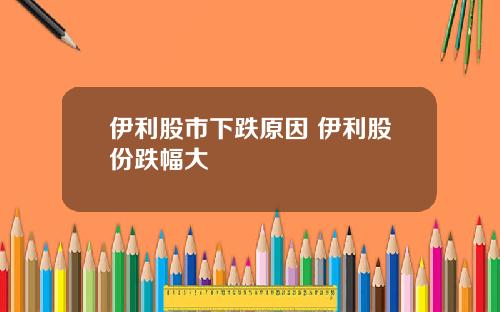 伊利股市下跌原因 伊利股份跌幅大