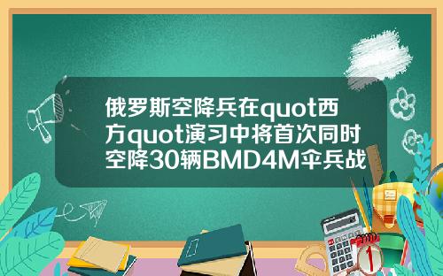 俄罗斯空降兵在quot西方quot演习中将首次同时空降30辆BMD4M伞兵战车
