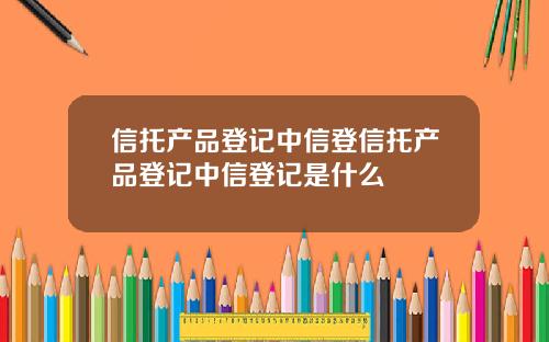 信托产品登记中信登信托产品登记中信登记是什么