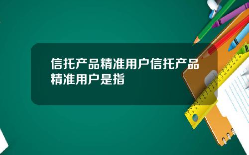 信托产品精准用户信托产品精准用户是指