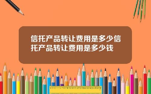 信托产品转让费用是多少信托产品转让费用是多少钱