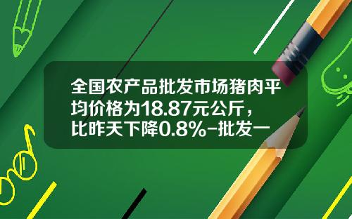 全国农产品批发市场猪肉平均价格为18.87元公斤，比昨天下降0.8%-批发一头猪肉多少钱