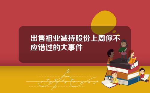 出售祖业减持股份上周你不应错过的大事件