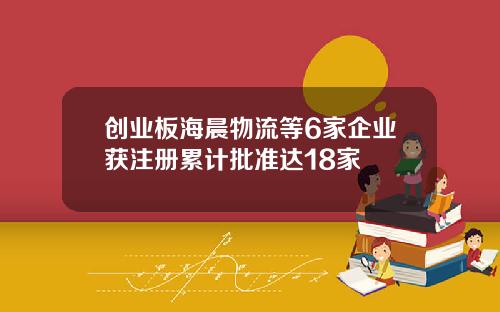 创业板海晨物流等6家企业获注册累计批准达18家