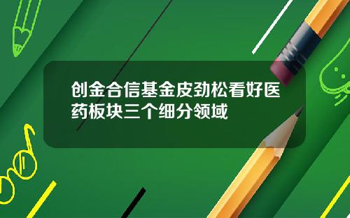 创金合信基金皮劲松看好医药板块三个细分领域