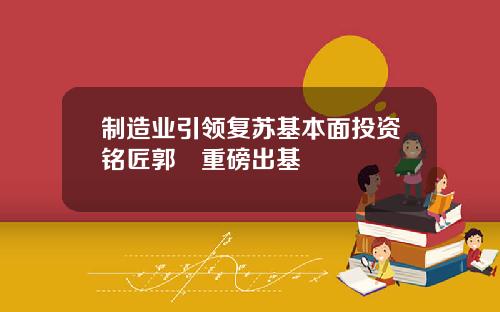 制造业引领复苏基本面投资铭匠郭堃重磅出基