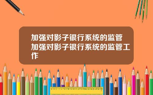 加强对影子银行系统的监管加强对影子银行系统的监管工作