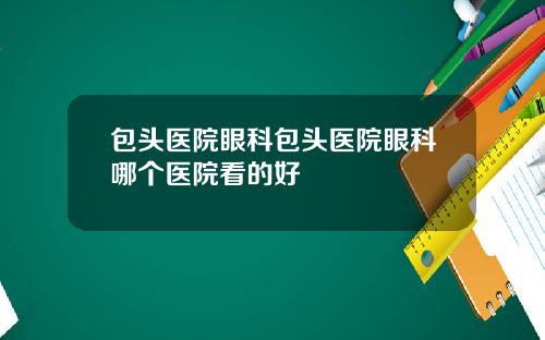 包头医院眼科包头医院眼科哪个医院看的好