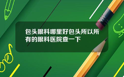 包头眼科哪里好包头所以所有的眼科医院查一下