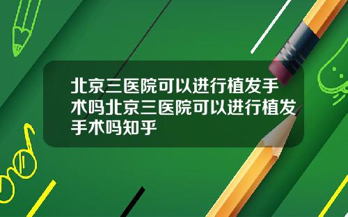 北京三医院可以进行植发手术吗北京三医院可以进行植发手术吗知乎