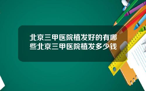 北京三甲医院植发好的有哪些北京三甲医院植发多少钱