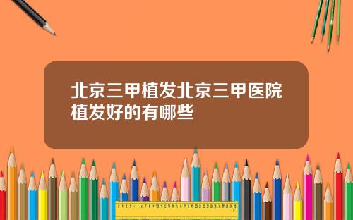 北京三甲植发北京三甲医院植发好的有哪些