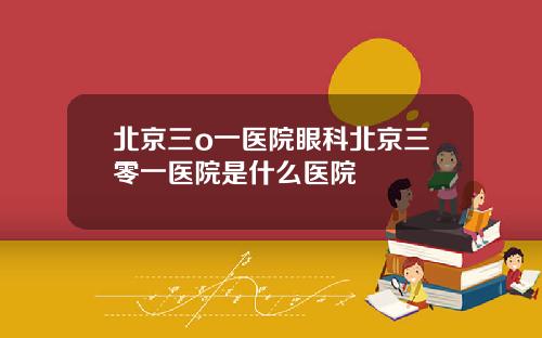 北京三o一医院眼科北京三零一医院是什么医院