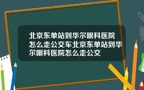 北京东单站到华尔眼科医院怎么走公交车北京东单站到华尔眼科医院怎么走公交