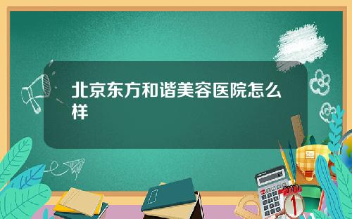 北京东方和谐美容医院怎么样
