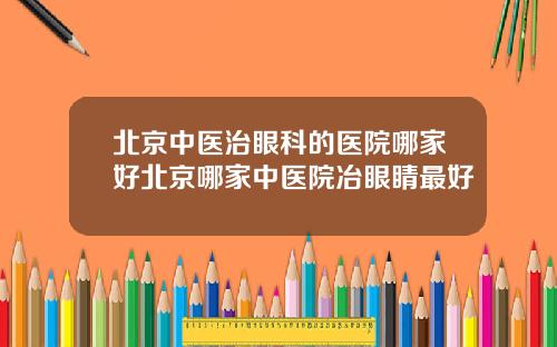 北京中医治眼科的医院哪家好北京哪家中医院冶眼睛最好