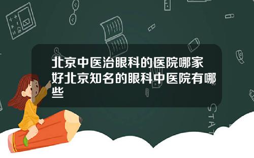 北京中医治眼科的医院哪家好北京知名的眼科中医院有哪些