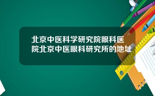 北京中医科学研究院眼科医院北京中医眼科研究所的地址
