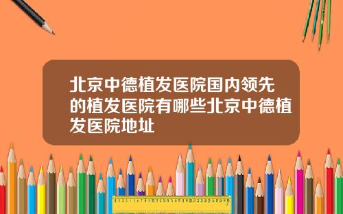 北京中德植发医院国内领先的植发医院有哪些北京中德植发医院地址