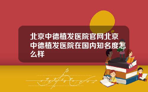 北京中德植发医院官网北京中德植发医院在国内知名度怎么样
