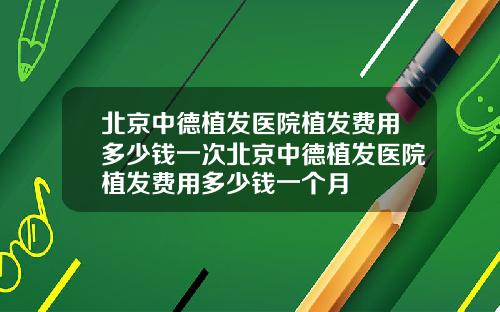 北京中德植发医院植发费用多少钱一次北京中德植发医院植发费用多少钱一个月