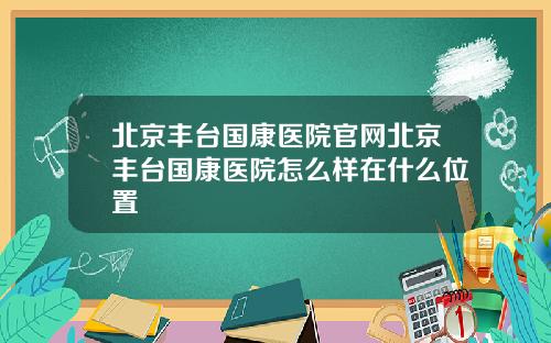 北京丰台国康医院官网北京丰台国康医院怎么样在什么位置