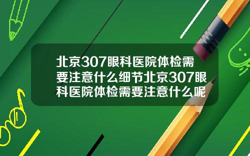 北京307眼科医院体检需要注意什么细节北京307眼科医院体检需要注意什么呢