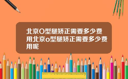 北京O型腿矫正需要多少费用北京o型腿矫正需要多少费用呢