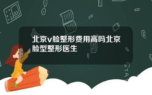 北京v脸整形费用高吗北京脸型整形医生
