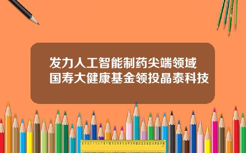 发力人工智能制药尖端领域国寿大健康基金领投晶泰科技