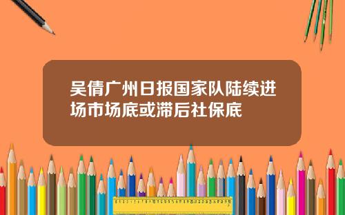 吴倩广州日报国家队陆续进场市场底或滞后社保底