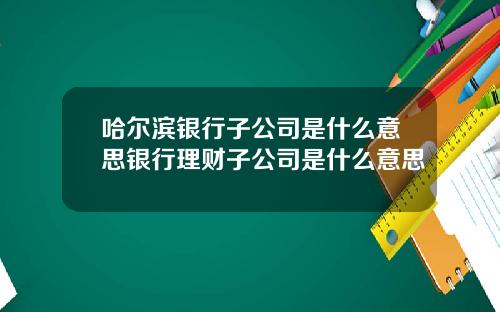 哈尔滨银行子公司是什么意思银行理财子公司是什么意思