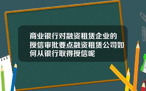 商业银行对融资租赁企业的授信审批要点融资租赁公司如何从银行取得授信呢