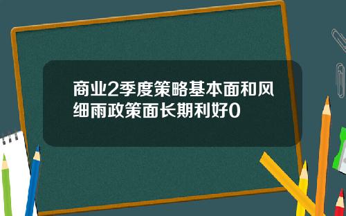 商业2季度策略基本面和风细雨政策面长期利好0